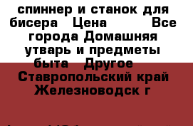 спиннер и станок для бисера › Цена ­ 500 - Все города Домашняя утварь и предметы быта » Другое   . Ставропольский край,Железноводск г.